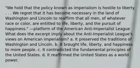 "We hold that the policy known as imperialism is hostile to liberty . . . We regret that it has become necessary in the land of Washington and Lincoln to reaffirm that all men, of whatever race or color, are entitled to life, liberty, and the pursuit of happiness." —platform of the American Anti-Imperialist League What does the excerpt imply about the Anti-Imperialist League's views on American imperialism? a. It preserved the traditions of Washington and Lincoln. b. It brought life, liberty, and happiness to more people. c. It contradicted the fundamental principles of the United States. d. It reaffirmed the United States as a world power.