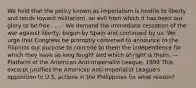 We hold that the policy known as imperialism is hostile to liberty and tends toward militarism, an evil from which it has been our glory to be free . . . . We demand the immediate cessation of the war against liberty, begun by Spain and continued by us. We urge that Congress be promptly convened to announce to the Filipinos our purpose to concede to them the independence for which they have so long fought and which of right is theirs. —Platform of the American Anti-Imperialist League, 1899 This excerpt justifies the American Anti-Imperialist League's opposition to U.S. actions in the Philippines for what reason?