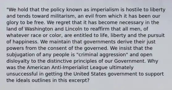 "We hold that the policy known as imperialism is hostile to liberty and tends toward militarism, an evil from which it has been our glory to be free. We regret that it has become necessary in the land of Washington and Lincoln to reaffirm that all men, of whatever race or color, are entitled to life, liberty and the pursuit of happiness. We maintain that governments derive their just powers from the consent of the governed. We insist that the subjugation of any people is "criminal aggression" and open disloyalty to the distinctive principles of our Government. Why was the American Anti-Imperialist League ultimately unsuccessful in getting the United States government to support the ideals outlines in this excerpt?