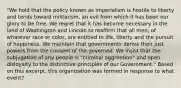 "We hold that the policy known as imperialism is hostile to liberty and tends toward militarism, an evil from which it has been our glory to be free. We regret that it has become necessary in the land of Washington and Lincoln to reaffirm that all men, of whatever race or color, are entitled to life, liberty and the pursuit of happiness. We maintain that governments derive their just powers from the consent of the governed. We insist that the subjugation of any people is "criminal aggression" and open disloyalty to the distinctive principles of our Government." Based on this excerpt, this organization was formed in response to what event?