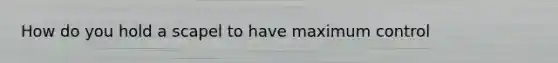 How do you hold a scapel to have maximum control