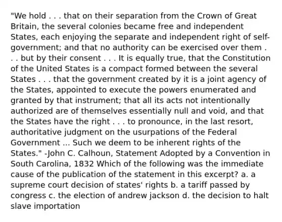 "We hold . . . that on their separation from the Crown of Great Britain, the several colonies became free and independent States, each enjoying the separate and independent right of self-government; and that no authority can be exercised over them . . . but by their consent . . . It is equally true, that the Constitution of the United States is a compact formed between the several States . . . that the government created by it is a joint agency of the States, appointed to execute the powers enumerated and granted by that instrument; that all its acts not intentionally authorized are of themselves essentially null and void, and that the States have the right . . . to pronounce, in the last resort, authoritative judgment on the usurpations of the Federal Government ... Such we deem to be inherent rights of the States." -John C. Calhoun, Statement Adopted by a Convention in South Carolina, 1832 Which of the following was the immediate cause of the publication of the statement in this excerpt? a. a supreme court decision of states' rights b. a tariff passed by congress c. the election of andrew jackson d. the decision to halt slave importation