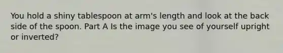 You hold a shiny tablespoon at arm's length and look at the back side of the spoon. Part A Is the image you see of yourself upright or inverted?