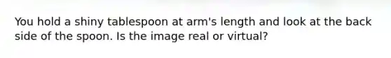 You hold a shiny tablespoon at arm's length and look at the back side of the spoon. Is the image real or virtual?