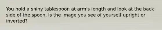 You hold a shiny tablespoon at arm's length and look at the back side of the spoon. Is the image you see of yourself upright or inverted?