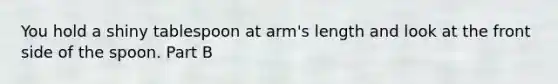 You hold a shiny tablespoon at arm's length and look at the front side of the spoon. Part B