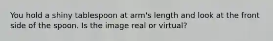 You hold a shiny tablespoon at arm's length and look at the front side of the spoon. Is the image real or virtual?