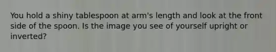 You hold a shiny tablespoon at arm's length and look at the front side of the spoon. Is the image you see of yourself upright or inverted?