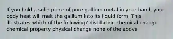 If you hold a solid piece of pure gallium metal in your hand, your body heat will melt the gallium into its liquid form. This illustrates which of the following? distillation chemical change chemical property physical change none of the above