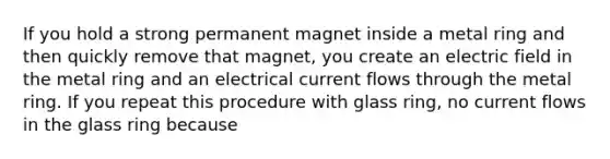 If you hold a strong permanent magnet inside a metal ring and then quickly remove that magnet, you create an electric field in the metal ring and an electrical current flows through the metal ring. If you repeat this procedure with glass ring, no current flows in the glass ring because