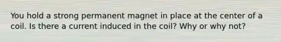 You hold a strong permanent magnet in place at the center of a coil. Is there a current induced in the coil? Why or why not?