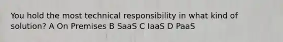 You hold the most technical responsibility in what kind of solution? A On Premises B SaaS C IaaS D PaaS