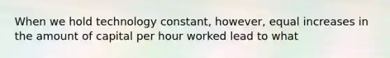 When we hold technology constant, however, equal increases in the amount of capital per hour worked lead to what