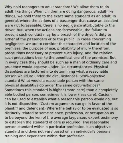 Why hold teenagers to adult standard? We allow them to do adult-like things When children are doing dangerous, adult-like things, we hold them to the exact same standard as an adult. In general, where the actions of a passenger that cause an accident were not foreseeable, there is no negligence attributable to the driver. But, when the actions are foreseeable, the failure to prevent such conduct may be a breach of the driver's duty to either of the passengers or to the public. In cases concerning negligence, we are to consider the character and location of the premises, the purpose of use, probability of injury therefrom, precautions necessary to prevent such injury, and the relation such precautions bear to the beneficial use of the premises. But in every case they should be such as a man of ordinary care and prudence would observe under like circumstances. Physical disabilities are factored into determining what a reasonable person would do under the circumstances. Semi-objective standard What would a reasonable person with the same physical disabilities do under the same circumstances? Sometimes this standard is higher (more care) than a completely able-bodied person, sometimes it is lower (less care). Custom can be used to establish what a reasonable person would do, but it is not dispositive. (Custom arguments can go in favor of the plaintiff and defendant) Where the behavior to be evaluated is so distinctly related to some science, profession, or occupation as to be beyond the ken of the average layperson, expert testimony to establish the standard of care is required. The reasonable person standard within a particular profession is an objective standard and does not vary based on an individual's personal training and experience within that profession.