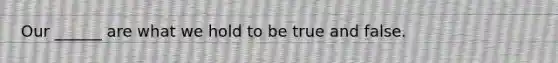 Our ______ are what we hold to be true and false.