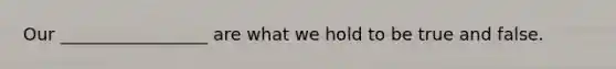 Our _________________ are what we hold to be true and false.