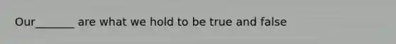 Our_______ are what we hold to be true and false