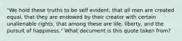 "We hold these truths to be self evident, that all men are created equal, that they are endowed by their creator with certain unalienable rights, that among these are life, liberty, and the pursuit of happiness." What document is this quote taken from?