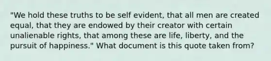 "We hold these truths to be self evident, that all men are created equal, that they are endowed by their creator with certain unalienable rights, that among these are life, liberty, and the pursuit of happiness." What document is this quote taken from?