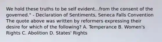 We hold these truths to be self evident...from the consent of the governed." - Declaration of Sentiments, Seneca Falls Convention The quote above was written by reformers expressing their desire for which of the following? A. Temperance B. Women's Rights C. Abolition D. States' Rights