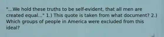 "...We hold these truths to be self-evident, that all men are created equal..." 1.) This quote is taken from what document? 2.) Which groups of people in America were excluded from this ideal?