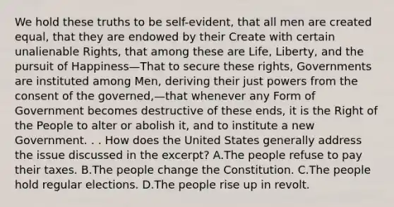 We hold these truths to be self-evident, that all men are created equal, that they are endowed by their Create with certain unalienable Rights, that among these are Life, Liberty, and the pursuit of Happiness—That to secure these rights, Governments are instituted among Men, deriving their just powers from the consent of the governed,—that whenever any Form of Government becomes destructive of these ends, it is the Right of the People to alter or abolish it, and to institute a new Government. . . How does the United States generally address the issue discussed in the excerpt? A.The people refuse to pay their taxes. B.The people change the Constitution. C.The people hold regular elections. D.The people rise up in revolt.