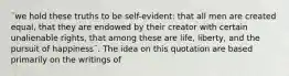 ¨we hold these truths to be self-evident: that all men are created equal, that they are endowed by their creator with certain unalienable rights, that among these are life, liberty, and the pursuit of happiness¨. The idea on this quotation are based primarily on the writings of