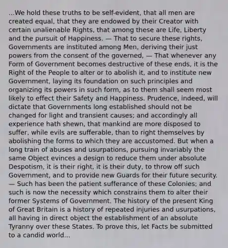 ...We hold these truths to be self-evident, that all men are created equal, that they are endowed by their Creator with certain unalienable Rights, that among these are Life, Liberty and the pursuit of Happiness. — That to secure these rights, Governments are instituted among Men, deriving their just powers from the consent of the governed, — That whenever any Form of Government becomes destructive of these ends, it is the Right of the People to alter or to abolish it, and to institute new Government, laying its foundation on such principles and organizing its powers in such form, as to them shall seem most likely to effect their Safety and Happiness. Prudence, indeed, will dictate that Governments long established should not be changed for light and transient causes; and accordingly all experience hath shewn, that mankind are more disposed to suffer, while evils are sufferable, than to right themselves by abolishing the forms to which they are accustomed. But when a long train of abuses and usurpations, pursuing invariably the same Object evinces a design to reduce them under absolute Despotism, it is their right, it is their duty, to throw off such Government, and to provide new Guards for their future security. — Such has been the patient sufferance of these Colonies; and such is now the necessity which constrains them to alter their former Systems of Government. The history of the present King of Great Britain is a history of repeated injuries and usurpations, all having in direct object the establishment of an absolute Tyranny over these States. To prove this, let Facts be submitted to a candid world...