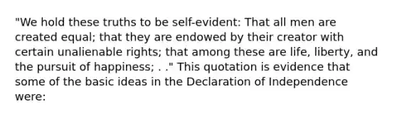 "We hold these truths to be self-evident: That all men are created equal; that they are endowed by their creator with certain unalienable rights; that among these are life, liberty, and the pursuit of happiness; . ." This quotation is evidence that some of the basic ideas in the Declaration of Independence were: