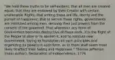 "We hold these truths to be self-evident; that all men are created equal; that they are endowed by their Creator with certain unalienable Rights; that among these are life, liberty and the pursuit of happiness; that to secure these rights, governments are instituted among men, deriving their just powers from the consent of the governed. That whenever any Form of Government becomes destructive of these ends, it is the Right of the People to alter or to abolish it, and to institute new Government, laying its foundation on such principles and organizing its powers in such form, as to them shall seem most likely to effect their Safety and Happiness." Thomas Jefferson (main author), Declaration of Independence, 1776