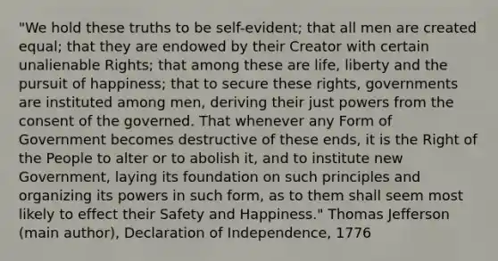 "We hold these truths to be self-evident; that all men are created equal; that they are endowed by their Creator with certain unalienable Rights; that among these are life, liberty and the pursuit of happiness; that to secure these rights, governments are instituted among men, deriving their just powers from the consent of the governed. That whenever any Form of Government becomes destructive of these ends, it is the Right of the People to alter or to abolish it, and to institute new Government, laying its foundation on such principles and organizing its powers in such form, as to them shall seem most likely to effect their Safety and Happiness." Thomas Jefferson (main author), Declaration of Independence, 1776