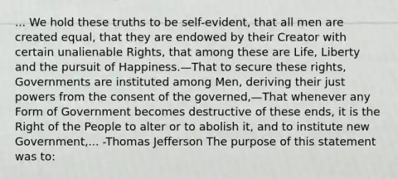 ... We hold these truths to be self-evident, that all men are created equal, that they are endowed by their Creator with certain unalienable Rights, that among these are Life, Liberty and the pursuit of Happiness.—That to secure these rights, Governments are instituted among Men, deriving their just powers from the consent of the governed,—That whenever any Form of Government becomes destructive of these ends, it is the Right of the People to alter or to abolish it, and to institute new Government,... -Thomas Jefferson The purpose of this statement was to: