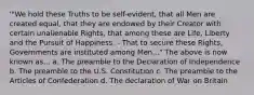 '"We hold these Truths to be self-evident, that all Men are created equal, that they are endowed by their Creator with certain unalienable Rights, that among these are Life, Liberty and the Pursuit of Happiness. - That to secure these Rights, Governments are instituted among Men..." The above is now known as... a. The preamble to the Declaration of Independence b. The preamble to the U.S. Constitution c. The preamble to the Articles of Confederation d. The declaration of War on Britain