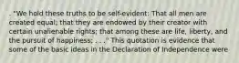 . "We hold these truths to be self-evident: That all men are created equal; that they are endowed by their creator with certain unalienable rights; that among these are life, liberty, and the pursuit of happiness; . . ." This quotation is evidence that some of the basic ideas in the Declaration of Independence were