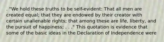 . "We hold these truths to be self-evident: That all men are created equal; that they are endowed by their creator with certain unalienable rights; that among these are life, liberty, and the pursuit of happiness; . . ." This quotation is evidence that some of the basic ideas in the Declaration of Independence were