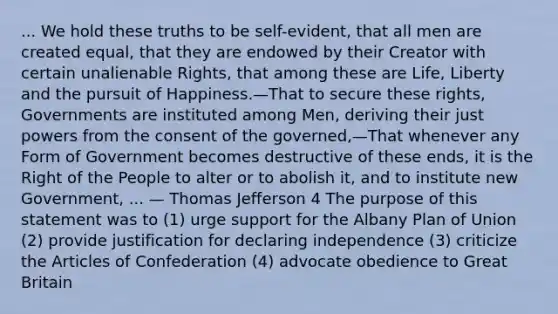 ... We hold these truths to be self-evident, that all men are created equal, that they are endowed by their Creator with certain unalienable Rights, that among these are Life, Liberty and the pursuit of Happiness.—That to secure these rights, Governments are instituted among Men, deriving their just powers from the consent of the governed,—That whenever any Form of Government becomes destructive of these ends, it is the Right of the People to alter or to abolish it, and to institute new Government, ... — Thomas Jefferson 4 The purpose of this statement was to (1) urge support for the Albany Plan of Union (2) provide justification for declaring independence (3) criticize the Articles of Confederation (4) advocate obedience to Great Britain