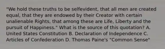 "We hold these truths to be selfevident, that all men are created equal, that they are endowed by their Creator with certain unalienable Rights, that among these are Life, Liberty and the pursuit of Happiness." What is the source of this quotation? A. United States Constitution B. Declaration of Independence C. Articles of Confederation D. Thomas Paine's "Common Sense"