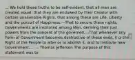 ... We hold these truths to be self-evident, that all men are created equal, that they are endowed by their Creator with certain unalienable Rights, that among these are Life, Liberty and the pursuit of Happiness.—That to secure these rights, Governments are instituted among Men, deriving their just powers from the consent of the governed,—That whenever any Form of Government becomes destructive of these ends, it is the Right of the People to alter or to abolish it, and to institute new Government,... — Thomas Jefferson The purpose of this statement was to