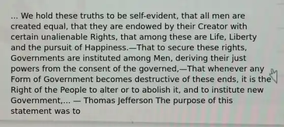 ... We hold these truths to be self-evident, that all men are created equal, that they are endowed by their Creator with certain unalienable Rights, that among these are Life, Liberty and the pursuit of Happiness.—That to secure these rights, Governments are instituted among Men, deriving their just powers from the consent of the governed,—That whenever any Form of Government becomes destructive of these ends, it is the Right of the People to alter or to abolish it, and to institute new Government,... — Thomas Jefferson The purpose of this statement was to