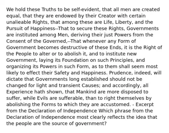 We hold these Truths to be self-evident, that all men are created equal, that they are endowed by their Creator with certain unalieable Rights, that among these are Life, Liberty, and the Pursuit of Happiness--That to secure these Rights, Governments are instituted among Men, deriving their just Powers from the Consent of the Governed,--That whenever any Form of Government becomes destructive of these Ends, it is the Right of the People to alter or to abolish it, and to institute new Government, laying its Foundation on such Principles, and organizing its Powers in such Form, as to them shall seem most likely to effect their Safety and Happiness. Prudence, indeed, will dictate that Governments long established should not be changed for light and transient Causes; and accordingly, all Experience hath shown, that Mankind are more disposed to suffer, while Evils are sufferable, than to right themselves by abolishing the Forms to which they are accustomed. - Excerpt from the Declaration of Independence Which phrase from the Declaration of Independence most clearly reflects the idea that the people are the source of government?