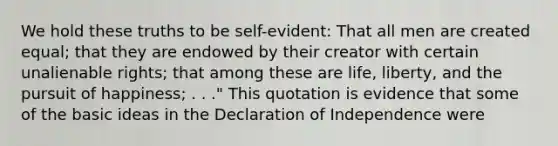 We hold these truths to be self-evident: That all men are created equal; that they are endowed by their creator with certain unalienable rights; that among these are life, liberty, and the pursuit of happiness; . . ." This quotation is evidence that some of the basic ideas in the Declaration of Independence were