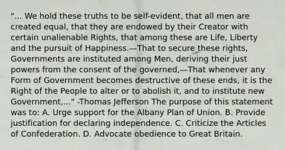 "... We hold these truths to be self-evident, that all men are created equal, that they are endowed by their Creator with certain unalienable Rights, that among these are Life, Liberty and the pursuit of Happiness.—That to secure these rights, Governments are instituted among Men, deriving their just powers from the consent of the governed,—That whenever any Form of Government becomes destructive of these ends, it is the Right of the People to alter or to abolish it, and to institute new Government,..." -Thomas Jefferson The purpose of this statement was to: A. Urge support for the Albany Plan of Union. B. Provide justification for declaring independence. C. Criticize the Articles of Confederation. D. Advocate obedience to Great Britain.