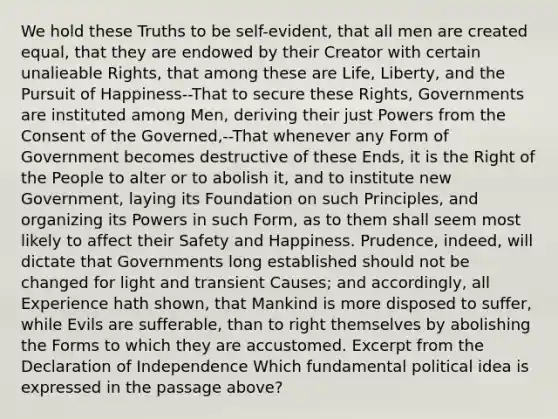 We hold these Truths to be self-evident, that all men are created equal, that they are endowed by their Creator with certain unalieable Rights, that among these are Life, Liberty, and the Pursuit of Happiness--That to secure these Rights, Governments are instituted among Men, deriving their just Powers from the Consent of the Governed,--That whenever any Form of Government becomes destructive of these Ends, it is the Right of the People to alter or to abolish it, and to institute new Government, laying its Foundation on such Principles, and organizing its Powers in such Form, as to them shall seem most likely to affect their Safety and Happiness. Prudence, indeed, will dictate that Governments long established should not be changed for light and transient Causes; and accordingly, all Experience hath shown, that Mankind is more disposed to suffer, while Evils are sufferable, than to right themselves by abolishing the Forms to which they are accustomed. Excerpt from the Declaration of Independence Which fundamental political idea is expressed in the passage above?