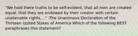 "We hold there truths to be self-evident, that all men are created equal, that they are endowed by their creator with certain unalienable rights,..." -The Unanimous Declaration of the Thirteen United States of America Which of the following BEST paraphrases this statement?