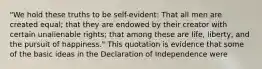 "We hold these truths to be self-evident: That all men are created equal; that they are endowed by their creator with certain unalienable rights; that among these are life, liberty, and the pursuit of happiness." This quotation is evidence that some of the basic ideas in the Declaration of Independence were