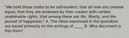 "We hold these truths to be self-evident: that all men are created equal, that they are endowed by their creator with certain unalienable rights, that among these are life, liberty, and the pursuit of happiness." A. The ideas expressed in the quotation are based primarily on the writings of _____ B. Wha document is this from?