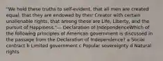 "We hold these truths to self-evident, that all men are created equal, that they are endowed by their Creator with certain unalienable rights, that among these are Life, Liberty, and the pursuit of Happiness."— Declaration of IndependenceWhich of the following principles of American government is discussed in the passage from the Declaration of Independence? a Social contract b Limited government c Popular sovereignty d Natural rights