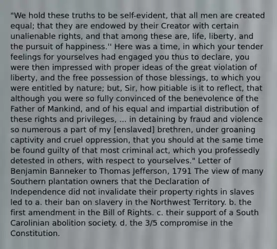 "We hold these truths to be self-evident, that all men are created equal; that they are endowed by their Creator with certain unalienable rights, and that among these are, life, liberty, and the pursuit of happiness.'' Here was a time, in which your tender feelings for yourselves had engaged you thus to declare, you were then impressed with proper ideas of the great violation of liberty, and the free possession of those blessings, to which you were entitled by nature; but, Sir, how pitiable is it to reflect, that although you were so fully convinced of the benevolence of the Father of Mankind, and of his equal and impartial distribution of these rights and privileges, ... in detaining by fraud and violence so numerous a part of my [enslaved] brethren, under groaning captivity and cruel oppression, that you should at the same time be found guilty of that most criminal act, which you professedly detested in others, with respect to yourselves." Letter of Benjamin Banneker to <a href='https://www.questionai.com/knowledge/kHyncoPsXv-thomas-jefferson' class='anchor-knowledge'>thomas jefferson</a>, 1791 The view of many Southern plantation owners that the Declaration of Independence did not invalidate their property rights in slaves led to a. their ban on slavery in the Northwest Territory. b. the first amendment in the Bill of Rights. c. their support of a South Carolinian abolition society. d. the 3/5 compromise in the Constitution.