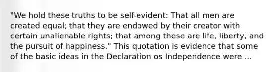 "We hold these truths to be self-evident: That all men are created equal; that they are endowed by their creator with certain unalienable rights; that among these are life, liberty, and the pursuit of happiness." This quotation is evidence that some of the basic ideas in the Declaration os Independence were ...