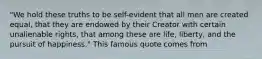 "We hold these truths to be self-evident that all men are created equal, that they are endowed by their Creator with certain unalienable rights, that among these are life, liberty, and the pursuit of happiness." This famous quote comes from